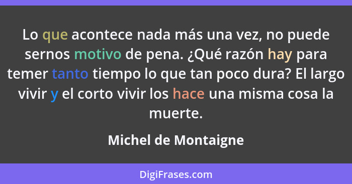 Lo que acontece nada más una vez, no puede sernos motivo de pena. ¿Qué razón hay para temer tanto tiempo lo que tan poco dura? E... - Michel de Montaigne