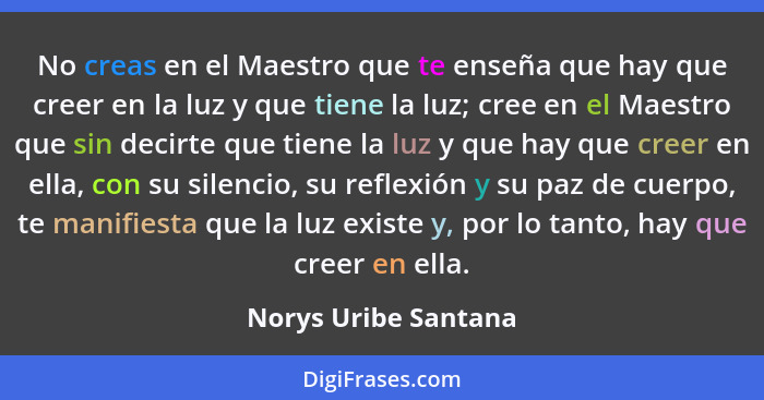 No creas en el Maestro que te enseña que hay que creer en la luz y que tiene la luz; cree en el Maestro que sin decirte que tien... - Norys Uribe Santana