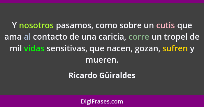 Y nosotros pasamos, como sobre un cutis que ama al contacto de una caricia, corre un tropel de mil vidas sensitivas, que nacen, go... - Ricardo Güiraldes