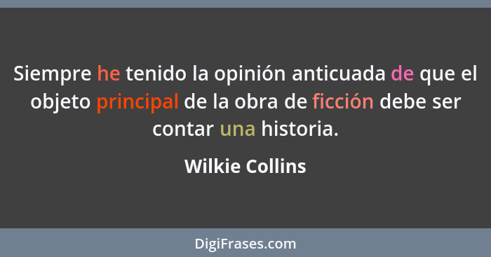 Siempre he tenido la opinión anticuada de que el objeto principal de la obra de ficción debe ser contar una historia.... - Wilkie Collins