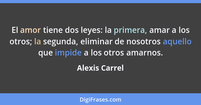 El amor tiene dos leyes: la primera, amar a los otros; la segunda, eliminar de nosotros aquello que impide a los otros amarnos.... - Alexis Carrel