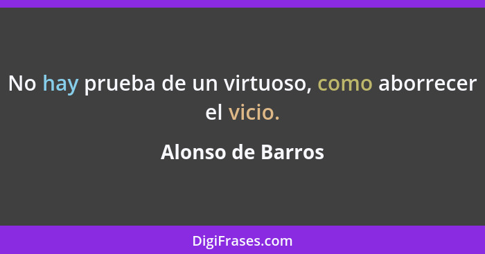 No hay prueba de un virtuoso, como aborrecer el vicio.... - Alonso de Barros