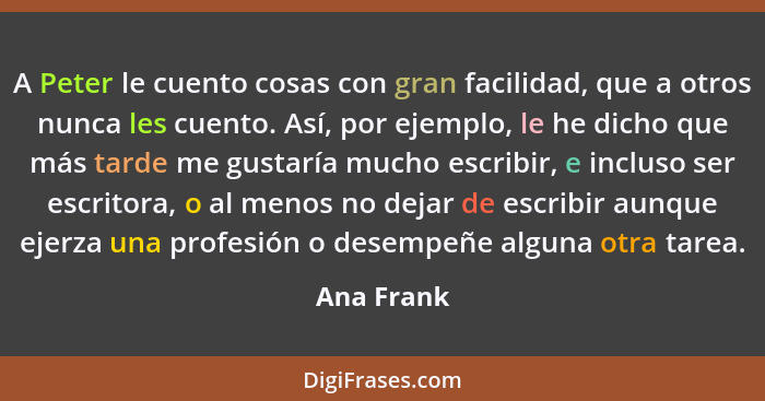 A Peter le cuento cosas con gran facilidad, que a otros nunca les cuento. Así, por ejemplo, le he dicho que más tarde me gustaría mucho es... - Ana Frank