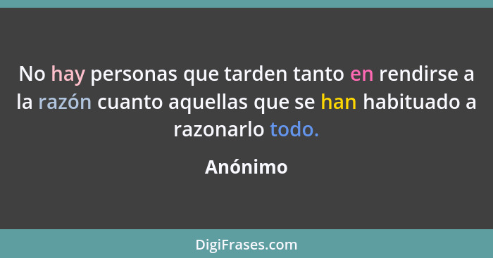 No hay personas que tarden tanto en rendirse a la razón cuanto aquellas que se han habituado a razonarlo todo.... - Anónimo