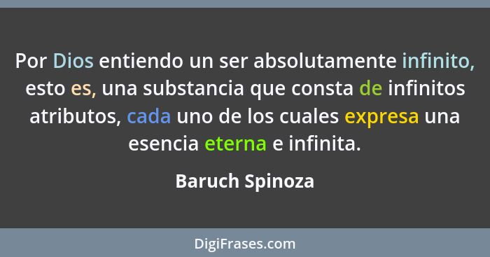 Por Dios entiendo un ser absolutamente infinito, esto es, una substancia que consta de infinitos atributos, cada uno de los cuales ex... - Baruch Spinoza