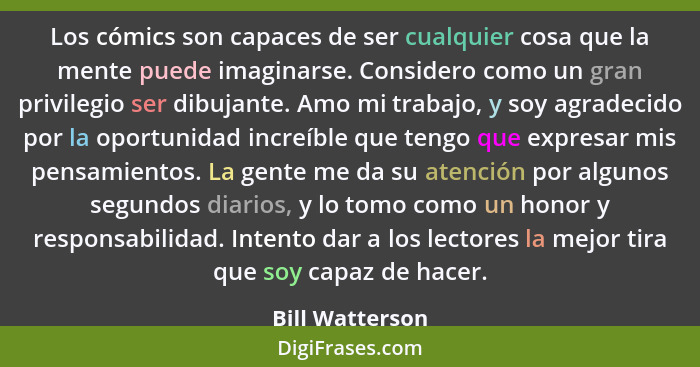 Los cómics son capaces de ser cualquier cosa que la mente puede imaginarse. Considero como un gran privilegio ser dibujante. Amo mi t... - Bill Watterson