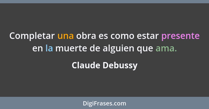 Completar una obra es como estar presente en la muerte de alguien que ama.... - Claude Debussy