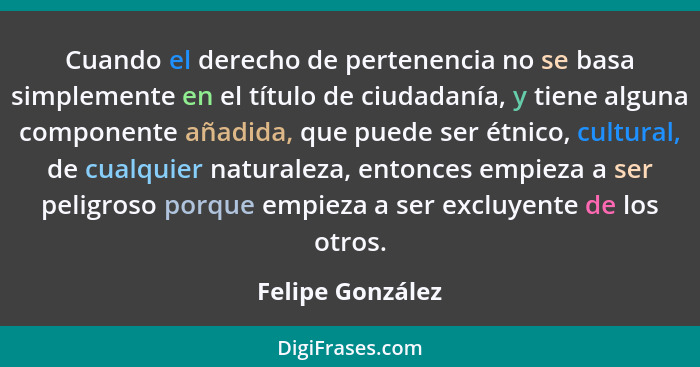 Cuando el derecho de pertenencia no se basa simplemente en el título de ciudadanía, y tiene alguna componente añadida, que puede ser... - Felipe González