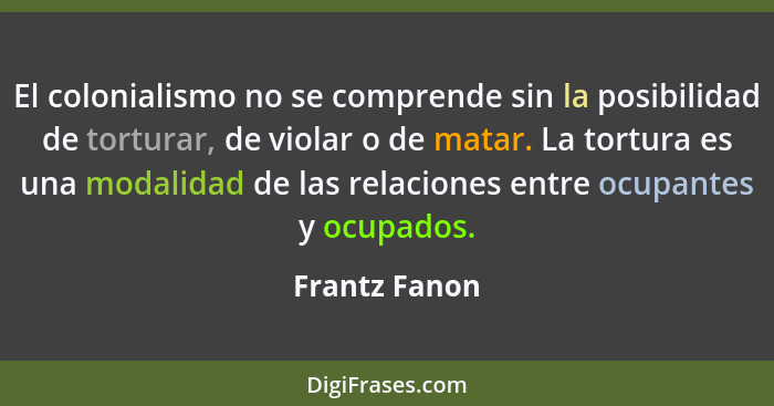 El colonialismo no se comprende sin la posibilidad de torturar, de violar o de matar. La tortura es una modalidad de las relaciones ent... - Frantz Fanon