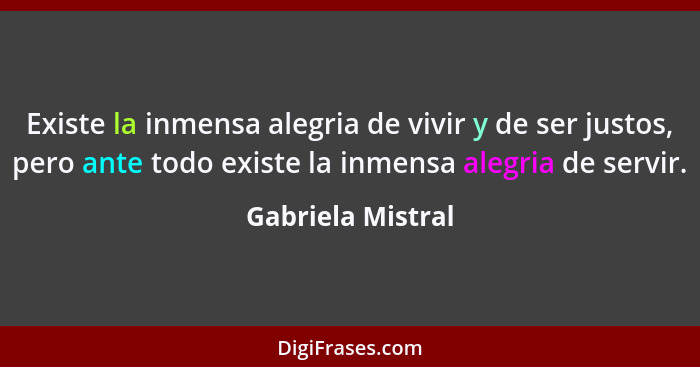 Existe la inmensa alegria de vivir y de ser justos, pero ante todo existe la inmensa alegria de servir.... - Gabriela Mistral