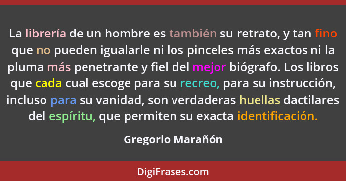 La librería de un hombre es también su retrato, y tan fino que no pueden igualarle ni los pinceles más exactos ni la pluma más pene... - Gregorio Marañón