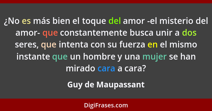 ¿No es más bien el toque del amor -el misterio del amor- que constantemente busca unir a dos seres, que intenta con su fuerza en e... - Guy de Maupassant