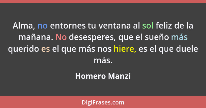 Alma, no entornes tu ventana al sol feliz de la mañana. No desesperes, que el sueño más querido es el que más nos hiere, es el que duel... - Homero Manzi