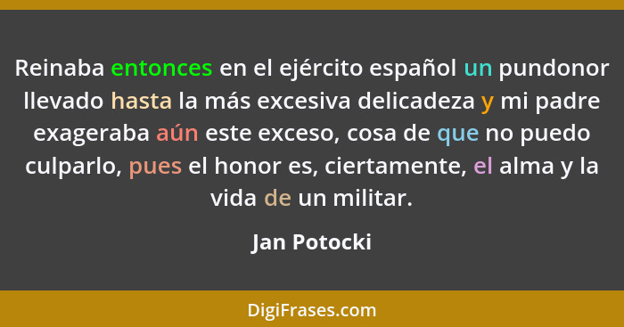 Reinaba entonces en el ejército español un pundonor llevado hasta la más excesiva delicadeza y mi padre exageraba aún este exceso, cosa... - Jan Potocki