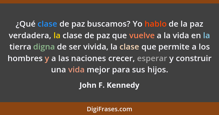 ¿Qué clase de paz buscamos? Yo hablo de la paz verdadera, la clase de paz que vuelve a la vida en la tierra digna de ser vivida, la... - John F. Kennedy