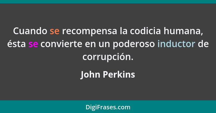 Cuando se recompensa la codicia humana, ésta se convierte en un poderoso inductor de corrupción.... - John Perkins