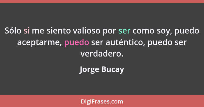 Sólo si me siento valioso por ser como soy, puedo aceptarme, puedo ser auténtico, puedo ser verdadero.... - Jorge Bucay