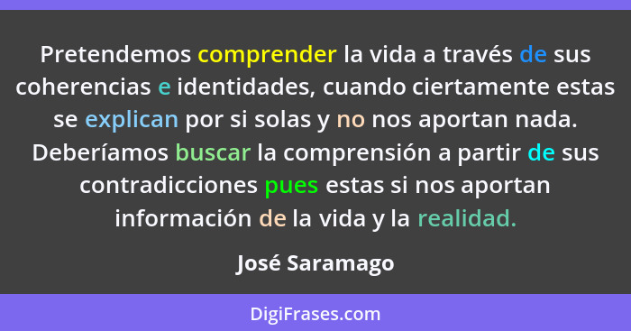 Pretendemos comprender la vida a través de sus coherencias e identidades, cuando ciertamente estas se explican por si solas y no nos a... - José Saramago