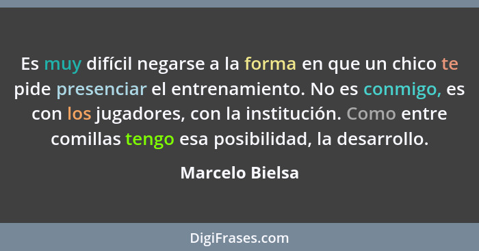 Es muy difícil negarse a la forma en que un chico te pide presenciar el entrenamiento. No es conmigo, es con los jugadores, con la in... - Marcelo Bielsa