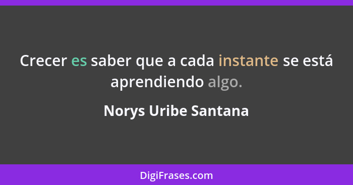 Crecer es saber que a cada instante se está aprendiendo algo.... - Norys Uribe Santana