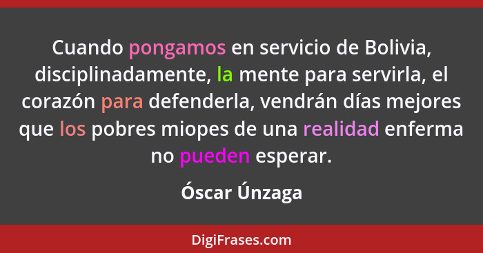 Cuando pongamos en servicio de Bolivia, disciplinadamente, la mente para servirla, el corazón para defenderla, vendrán días mejores que... - Óscar Únzaga