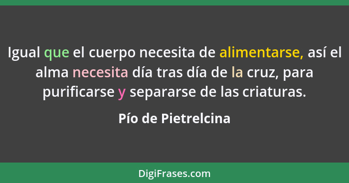 Igual que el cuerpo necesita de alimentarse, así el alma necesita día tras día de la cruz, para purificarse y separarse de las cr... - Pío de Pietrelcina