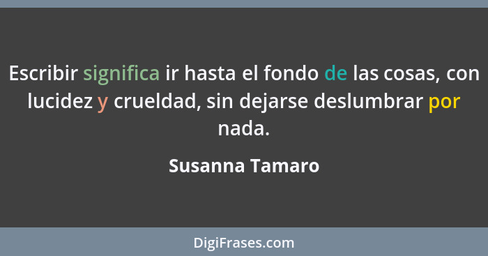 Escribir significa ir hasta el fondo de las cosas, con lucidez y crueldad, sin dejarse deslumbrar por nada.... - Susanna Tamaro