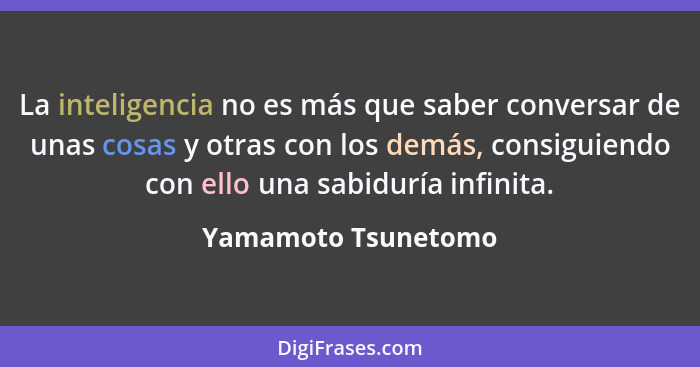 La inteligencia no es más que saber conversar de unas cosas y otras con los demás, consiguiendo con ello una sabiduría infinita.... - Yamamoto Tsunetomo