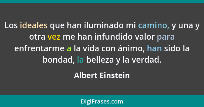 Los ideales que han iluminado mi camino, y una y otra vez me han infundido valor para enfrentarme a la vida con ánimo, han sido la b... - Albert Einstein
