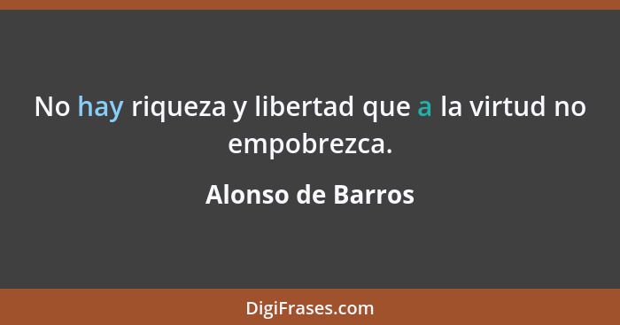 No hay riqueza y libertad que a la virtud no empobrezca.... - Alonso de Barros