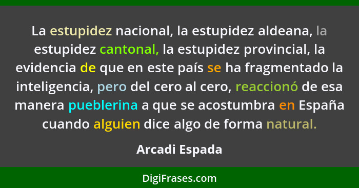 La estupidez nacional, la estupidez aldeana, la estupidez cantonal, la estupidez provincial, la evidencia de que en este país se ha fr... - Arcadi Espada