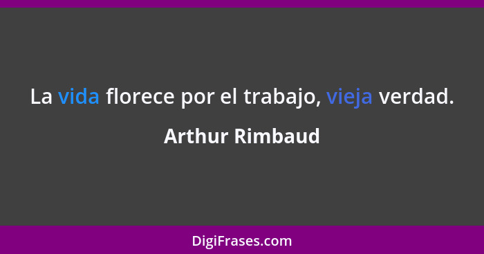 La vida florece por el trabajo, vieja verdad.... - Arthur Rimbaud