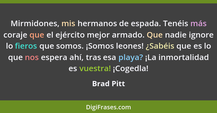 Mirmidones, mis hermanos de espada. Tenéis más coraje que el ejército mejor armado. Que nadie ignore lo fieros que somos. ¡Somos leones! ¿... - Brad Pitt