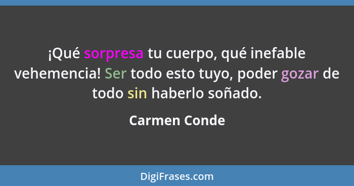 ¡Qué sorpresa tu cuerpo, qué inefable vehemencia! Ser todo esto tuyo, poder gozar de todo sin haberlo soñado.... - Carmen Conde