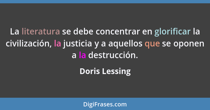 La literatura se debe concentrar en glorificar la civilización, la justicia y a aquellos que se oponen a la destrucción.... - Doris Lessing