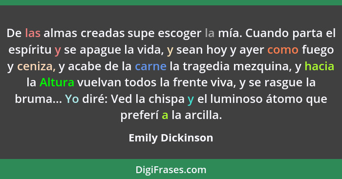 De las almas creadas supe escoger la mía. Cuando parta el espíritu y se apague la vida, y sean hoy y ayer como fuego y ceniza, y aca... - Emily Dickinson