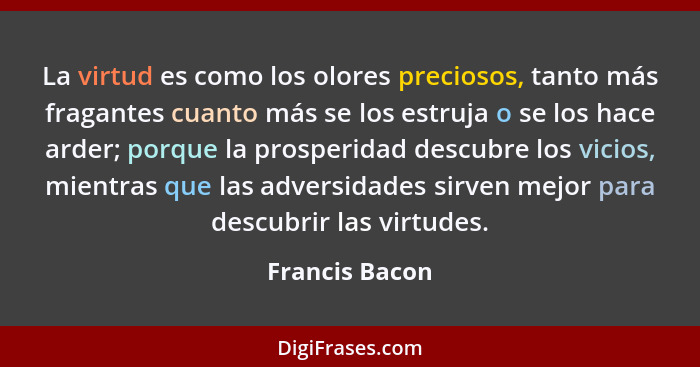 La virtud es como los olores preciosos, tanto más fragantes cuanto más se los estruja o se los hace arder; porque la prosperidad descu... - Francis Bacon