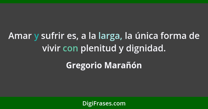 Amar y sufrir es, a la larga, la única forma de vivir con plenitud y dignidad.... - Gregorio Marañón