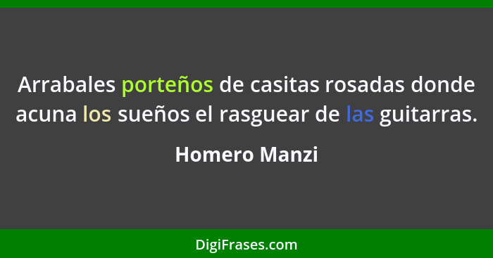 Arrabales porteños de casitas rosadas donde acuna los sueños el rasguear de las guitarras.... - Homero Manzi