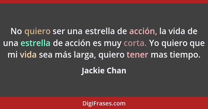 No quiero ser una estrella de acción, la vida de una estrella de acción es muy corta. Yo quiero que mi vida sea más larga, quiero tener... - Jackie Chan