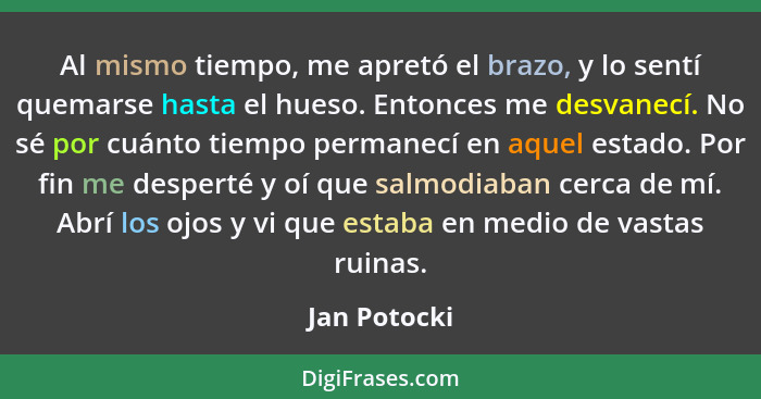 Al mismo tiempo, me apretó el brazo, y lo sentí quemarse hasta el hueso. Entonces me desvanecí. No sé por cuánto tiempo permanecí en aqu... - Jan Potocki