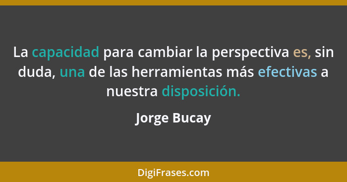 La capacidad para cambiar la perspectiva es, sin duda, una de las herramientas más efectivas a nuestra disposición.... - Jorge Bucay
