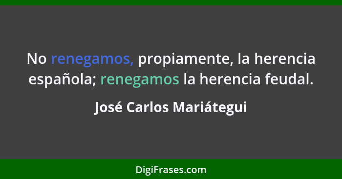 No renegamos, propiamente, la herencia española; renegamos la herencia feudal.... - José Carlos Mariátegui