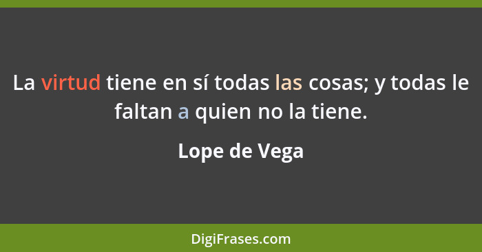 La virtud tiene en sí todas las cosas; y todas le faltan a quien no la tiene.... - Lope de Vega