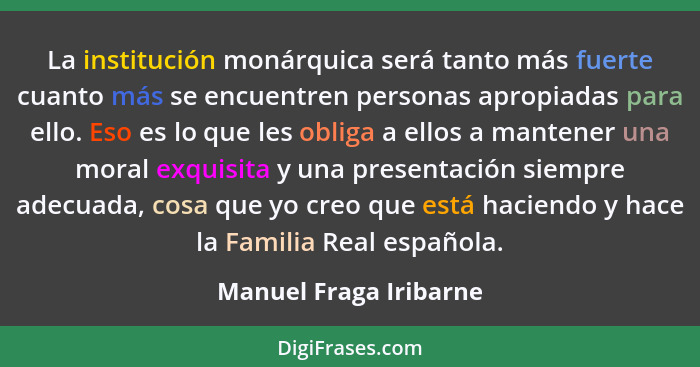 La institución monárquica será tanto más fuerte cuanto más se encuentren personas apropiadas para ello. Eso es lo que les obli... - Manuel Fraga Iribarne