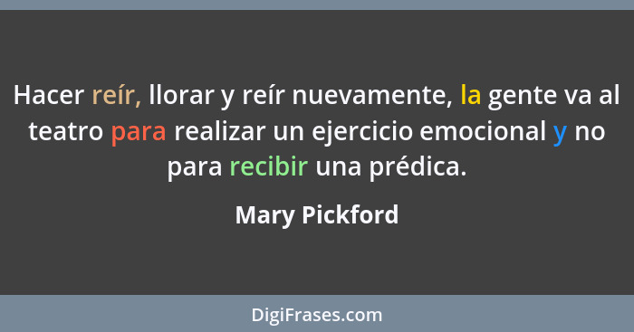 Hacer reír, llorar y reír nuevamente, la gente va al teatro para realizar un ejercicio emocional y no para recibir una prédica.... - Mary Pickford