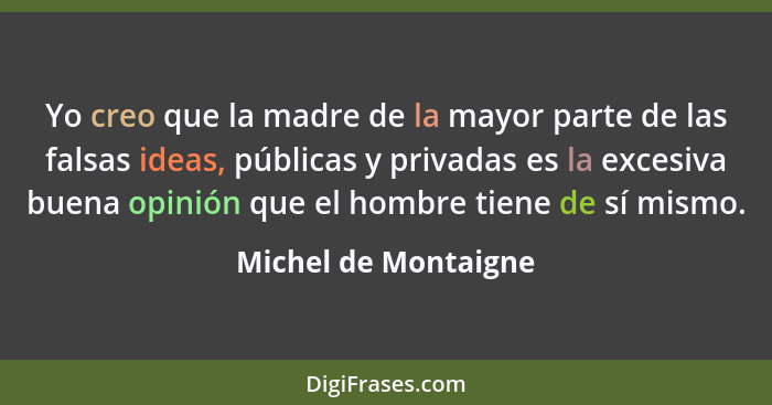 Yo creo que la madre de la mayor parte de las falsas ideas, públicas y privadas es la excesiva buena opinión que el hombre tiene... - Michel de Montaigne