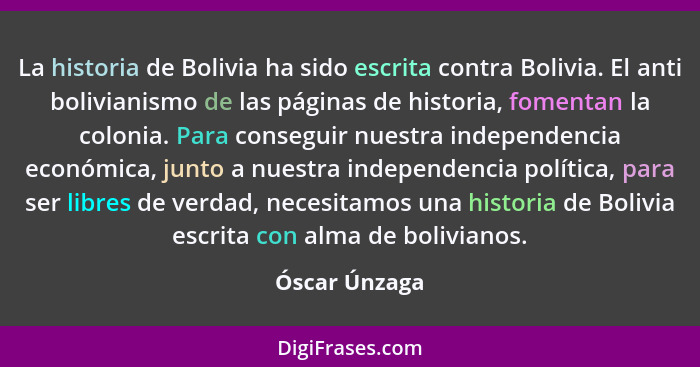 La historia de Bolivia ha sido escrita contra Bolivia. El anti bolivianismo de las páginas de historia, fomentan la colonia. Para conse... - Óscar Únzaga