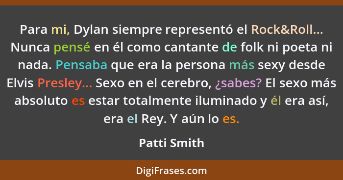 Para mi, Dylan siempre representó el Rock&Roll... Nunca pensé en él como cantante de folk ni poeta ni nada. Pensaba que era la persona m... - Patti Smith