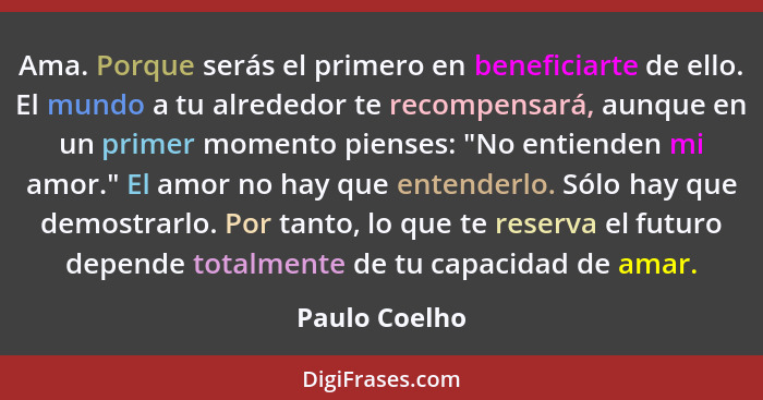 Ama. Porque serás el primero en beneficiarte de ello. El mundo a tu alrededor te recompensará, aunque en un primer momento pienses: "No... - Paulo Coelho